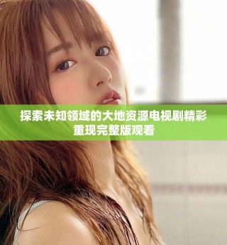 探索未知領(lǐng)域的大地資源電視劇精彩重現(xiàn)完整版觀看