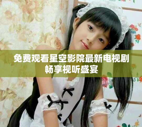 免費(fèi)觀看星空影院最新電視劇暢享視聽(tīng)盛宴 免費(fèi)觀看星空影院最新電視劇暢享視聽(tīng)盛宴