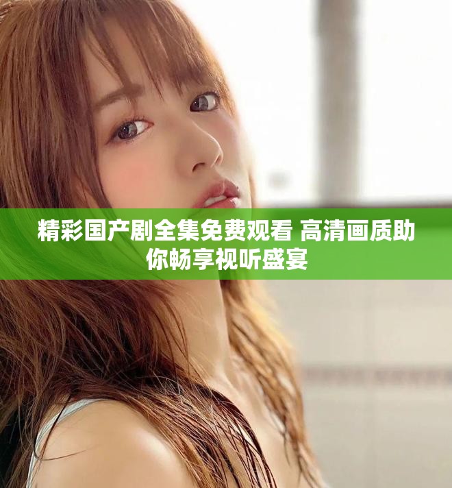 精彩國產劇全集免費觀看 高清畫質助你暢享視聽盛宴 精彩國產劇全集免費觀看 高清畫質助你暢享視聽盛宴