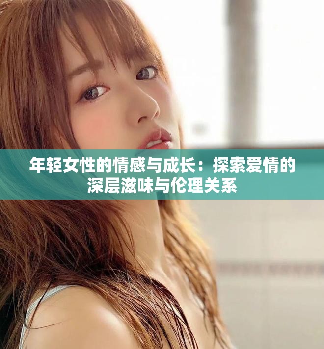 年輕女性的情感與成長:探索愛情的深層滋味與倫理關系 年輕女性的情感與成長:探索愛情的深層滋味與倫理關系